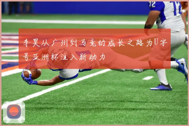 李昊从广州到马竞的成长之路为U字号亚洲杯注入新动力
