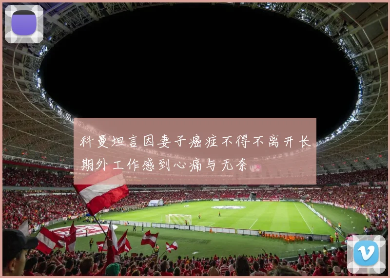 科曼坦言因妻子癌症不得不离开长期外工作感到心痛与无奈