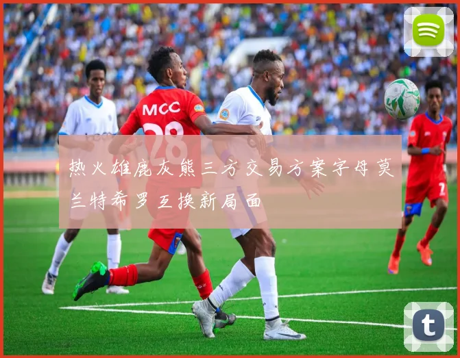 热火雄鹿灰熊三方交易方案字母莫兰特希罗互换新局面