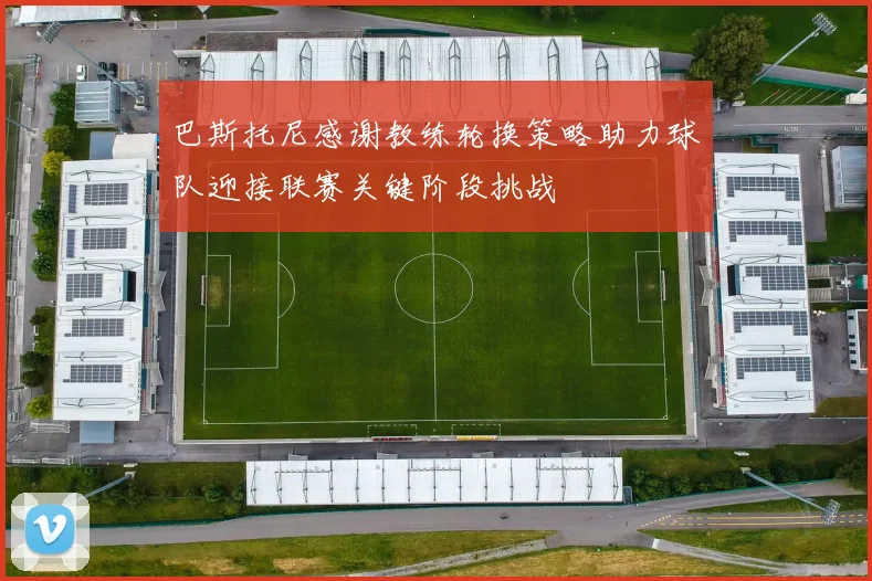 巴斯托尼感谢教练轮换策略助力球队迎接联赛关键阶段挑战