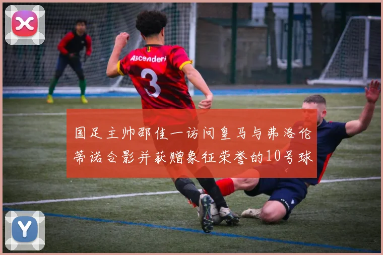 国足主帅邵佳一访问皇马与弗洛伦蒂诺合影并获赠象征荣誉的10号球衣