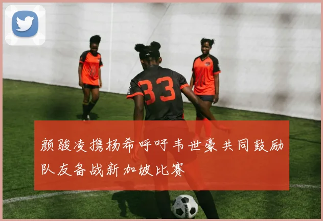 颜骏凌携杨希呼吁韦世豪共同鼓励队友备战新加坡比赛
