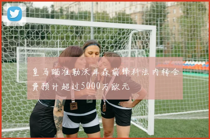 皇马瞄准勒沃库森前锋科法内转会费预计超过5000万欧元