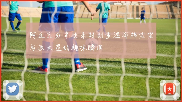 阿丘瓦分享快乐时刻重温海绵宝宝与派大星的趣味瞬间