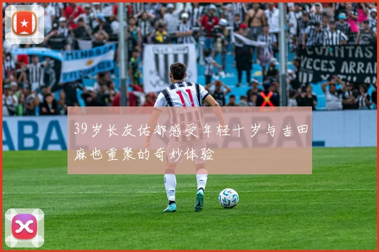 39岁长友佑都感受年轻十岁与吉田麻也重聚的奇妙体验