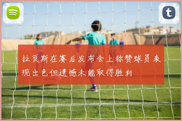 拉莫斯在赛后发布会上称赞球员表现出色但遗憾未能取得胜利