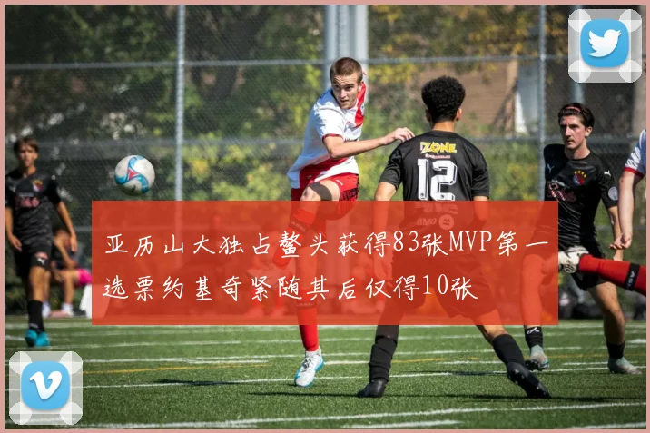亚历山大独占鳌头获得83张MVP第一选票约基奇紧随其后仅得10张