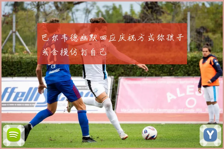 巴尔韦德幽默回应庆祝方式称孩子或会模仿打自己