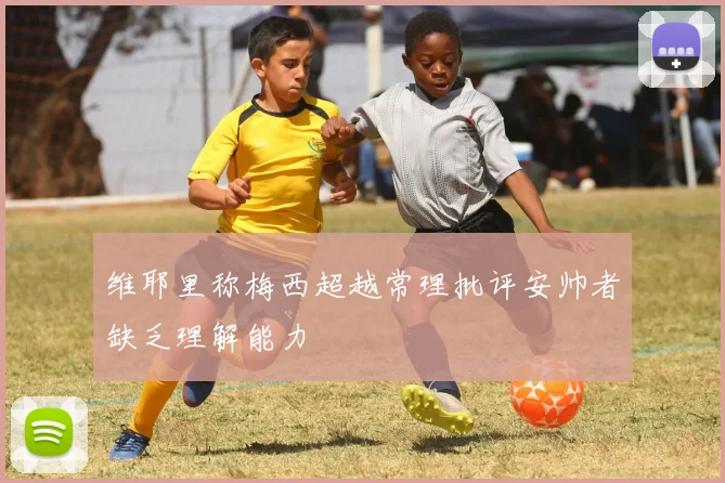 维耶里称梅西超越常理批评安帅者缺乏理解能力