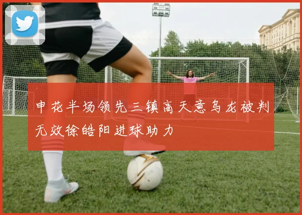 申花半场领先三镇高天意乌龙被判无效徐皓阳进球助力