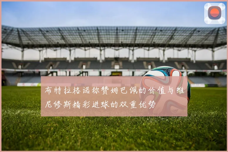 布特拉格诺称赞姆巴佩的价值与维尼修斯精彩进球的双重优势