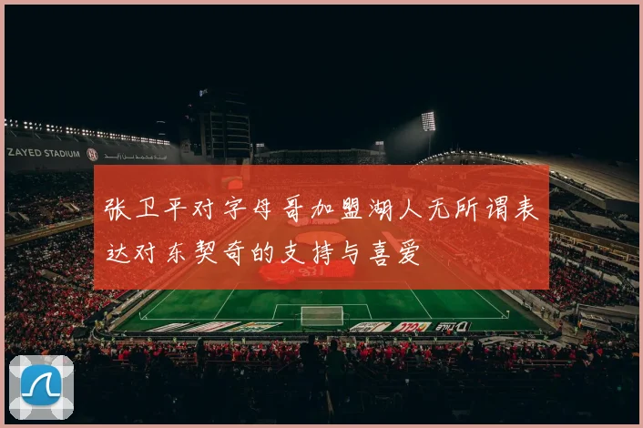 张卫平对字母哥加盟湖人无所谓表达对东契奇的支持与喜爱