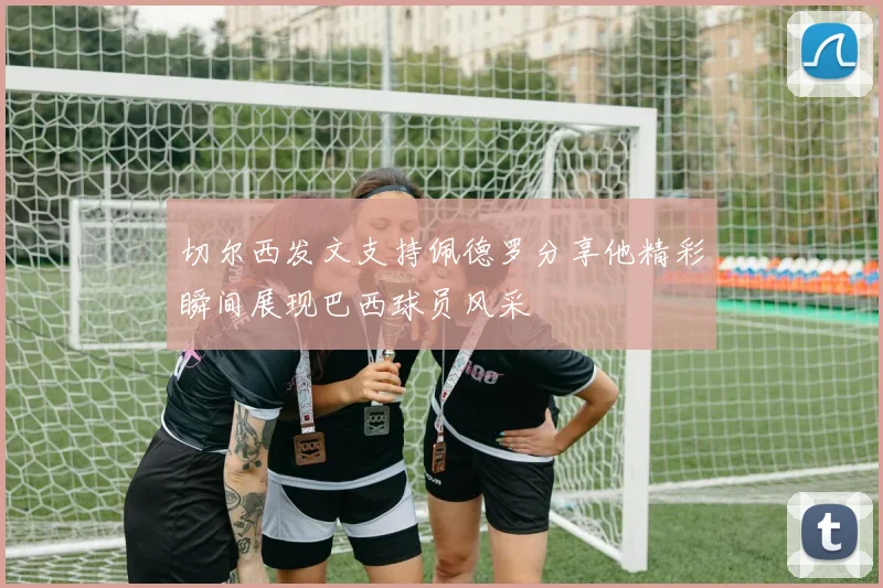 切尔西发文支持佩德罗分享他精彩瞬间展现巴西球员风采