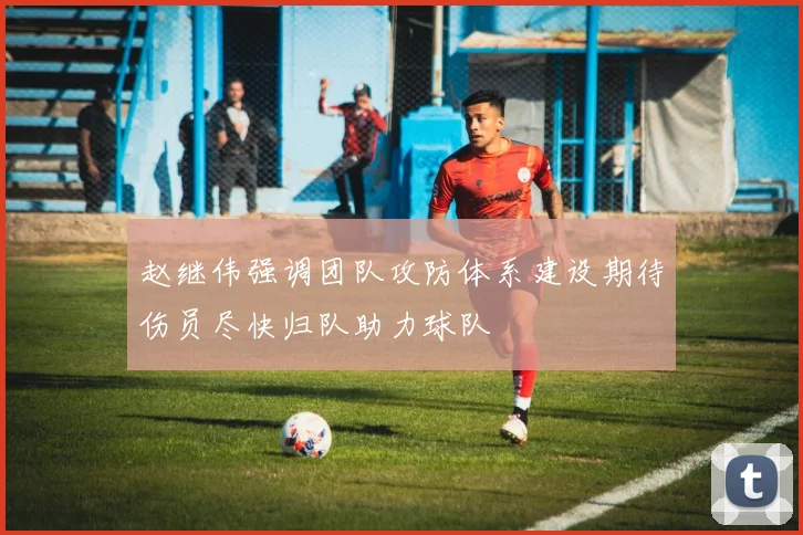 赵继伟强调团队攻防体系建设期待伤员尽快归队助力球队
