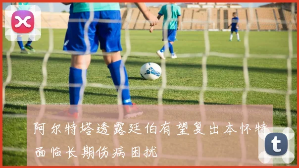 阿尔特塔透露廷伯有望复出本怀特面临长期伤病困扰