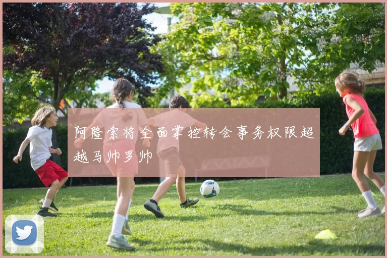 阿隆索将全面掌控转会事务权限超越马帅罗帅
