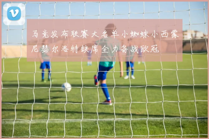 马竞发布联赛大名单小蜘蛛小西蒙尼瑟尔洛特缺席全力备战欧冠