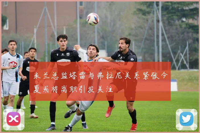 米兰总监塔雷与弗拉尼关系紧张今夏或将离职引发关注
