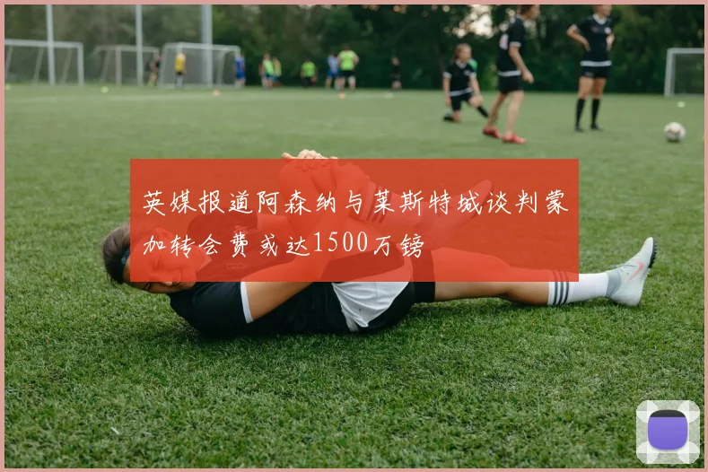 英媒报道阿森纳与莱斯特城谈判蒙加转会费或达1500万镑